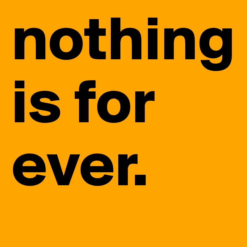 nothing is for ever. 