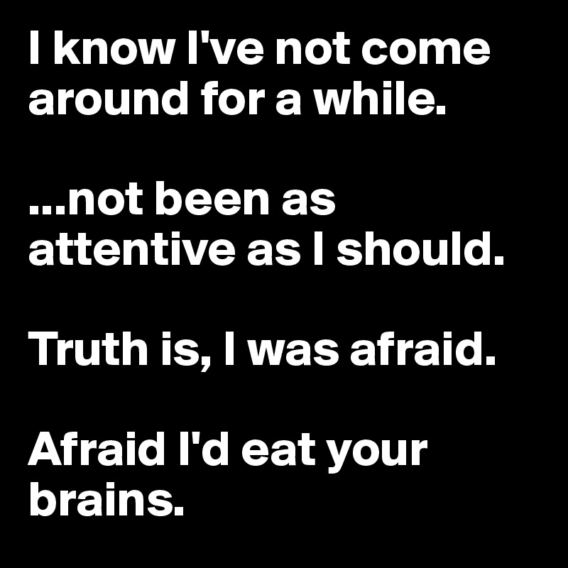 I know I've not come around for a while.

...not been as attentive as I should.

Truth is, I was afraid.

Afraid I'd eat your brains.