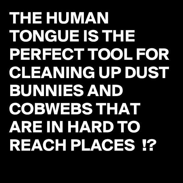 THE HUMAN TONGUE IS THE PERFECT TOOL FOR CLEANING UP DUST BUNNIES AND COBWEBS THAT ARE IN HARD TO REACH PLACES  !? 