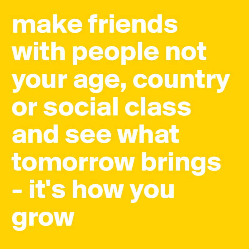 make friends with people not your age, country or social class and see what tomorrow brings - it's how you grow