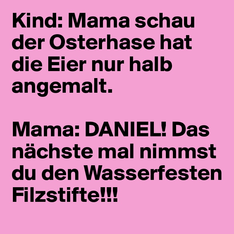 Kind: Mama schau der Osterhase hat die Eier nur halb angemalt.

Mama: DANIEL! Das nächste mal nimmst du den Wasserfesten Filzstifte!!!