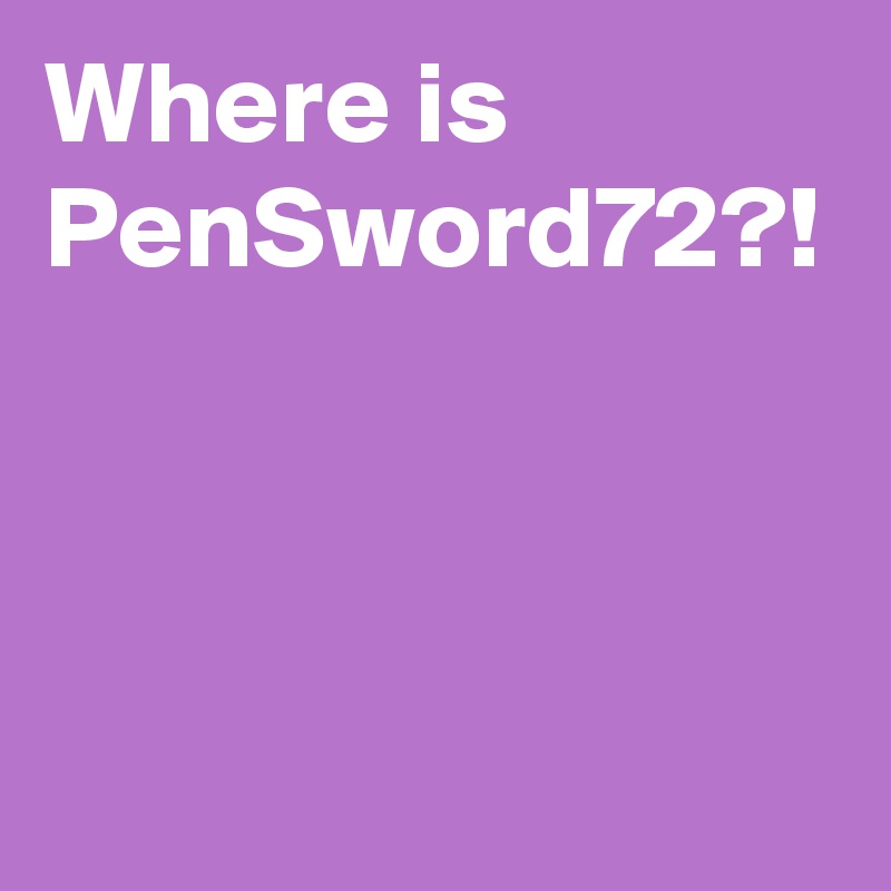 Where is PenSword72?!