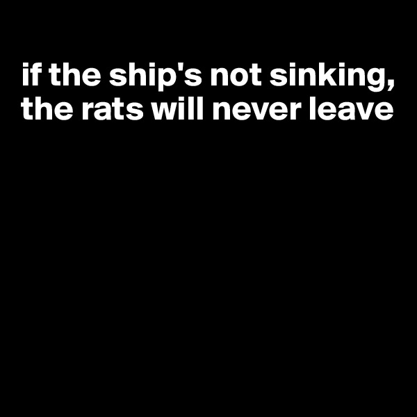 
if the ship's not sinking, the rats will never leave






