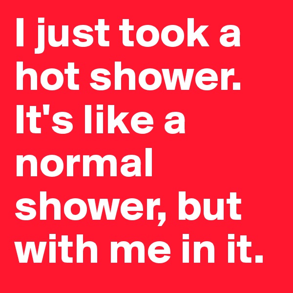 I just took a hot shower. It's like a normal shower, but with me in it.