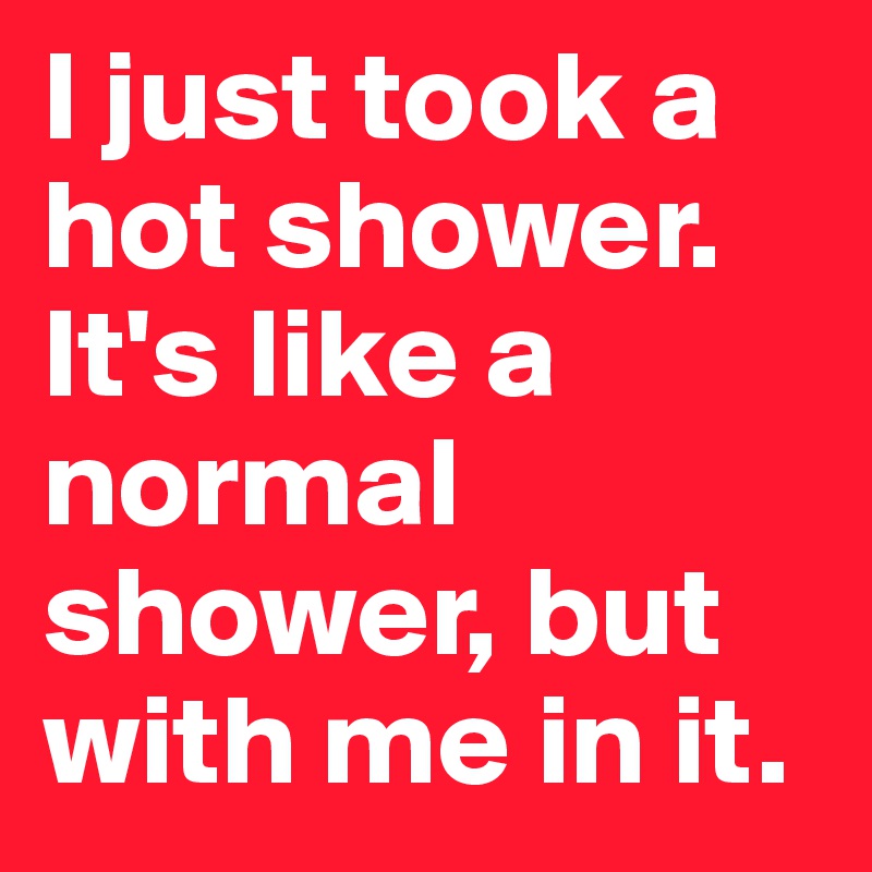 I just took a hot shower. It's like a normal shower, but with me in it.