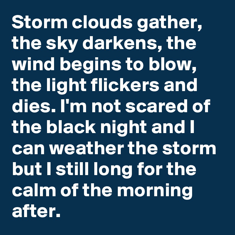 Storm clouds gather, the sky darkens, the wind begins to blow, the light flickers and dies. I'm not scared of the black night and I can weather the storm but I still long for the calm of the morning after.