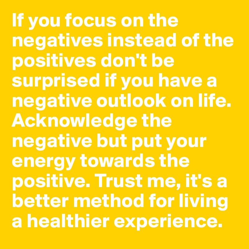 If you focus on the negatives instead of the positives don't be surprised if you have a negative outlook on life. Acknowledge the negative but put your energy towards the positive. Trust me, it's a better method for living a healthier experience.