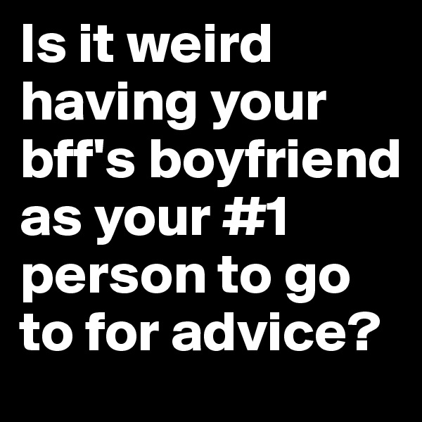Is it weird having your bff's boyfriend as your #1 person to go to for advice?