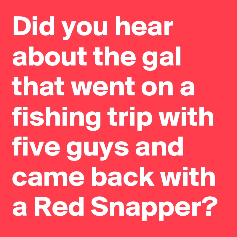 Did you hear about the gal that went on a fishing trip with five guys and came back with a Red Snapper?