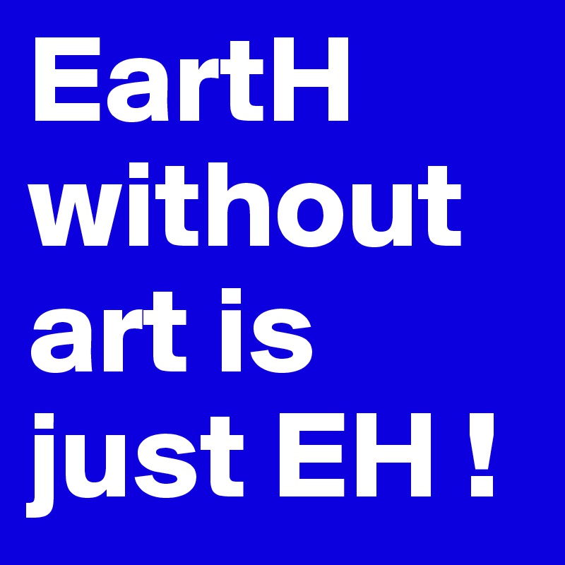 EartH without art is just EH !