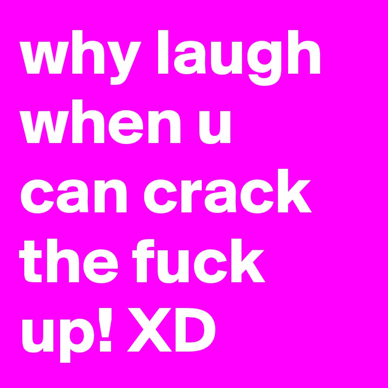 why laugh when u can crack the fuck up! XD 