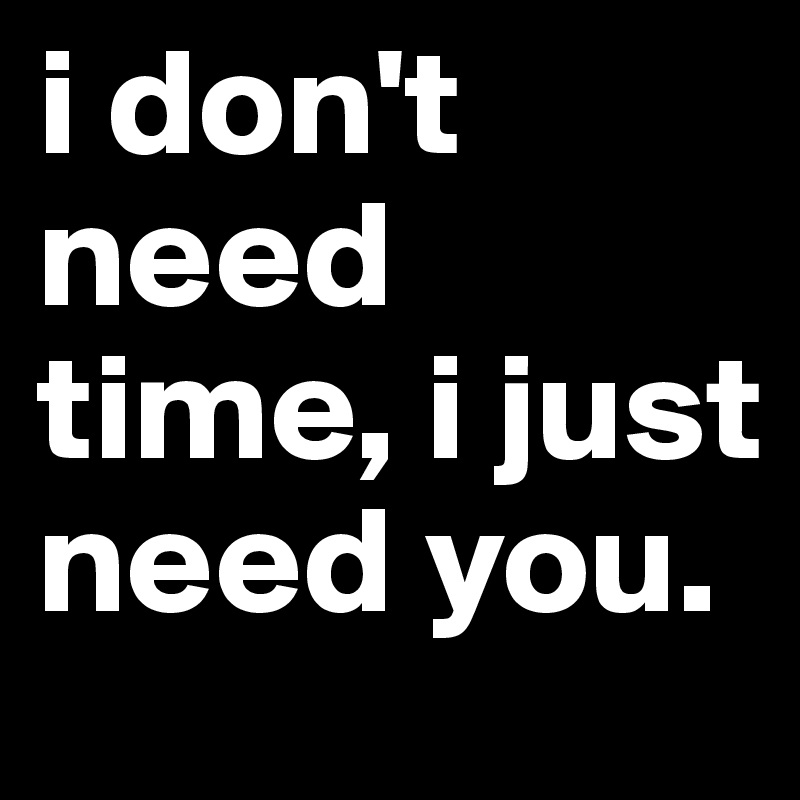 i don't need time, i just need you.