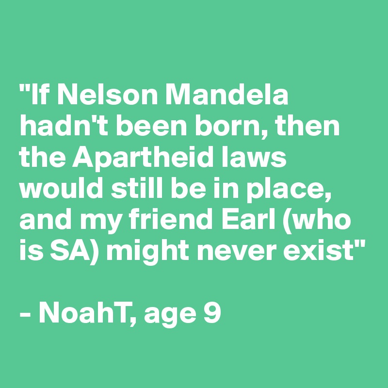 

"If Nelson Mandela hadn't been born, then the Apartheid laws would still be in place, and my friend Earl (who is SA) might never exist"

- NoahT, age 9
