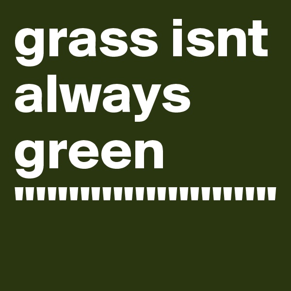 grass isnt always green
''''''''''''''''''''''''