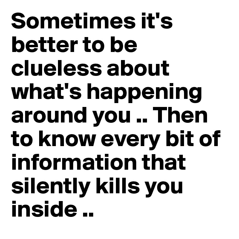 Sometimes it's better to be clueless about what's happening around you .. Then to know every bit of information that silently kills you inside .. 