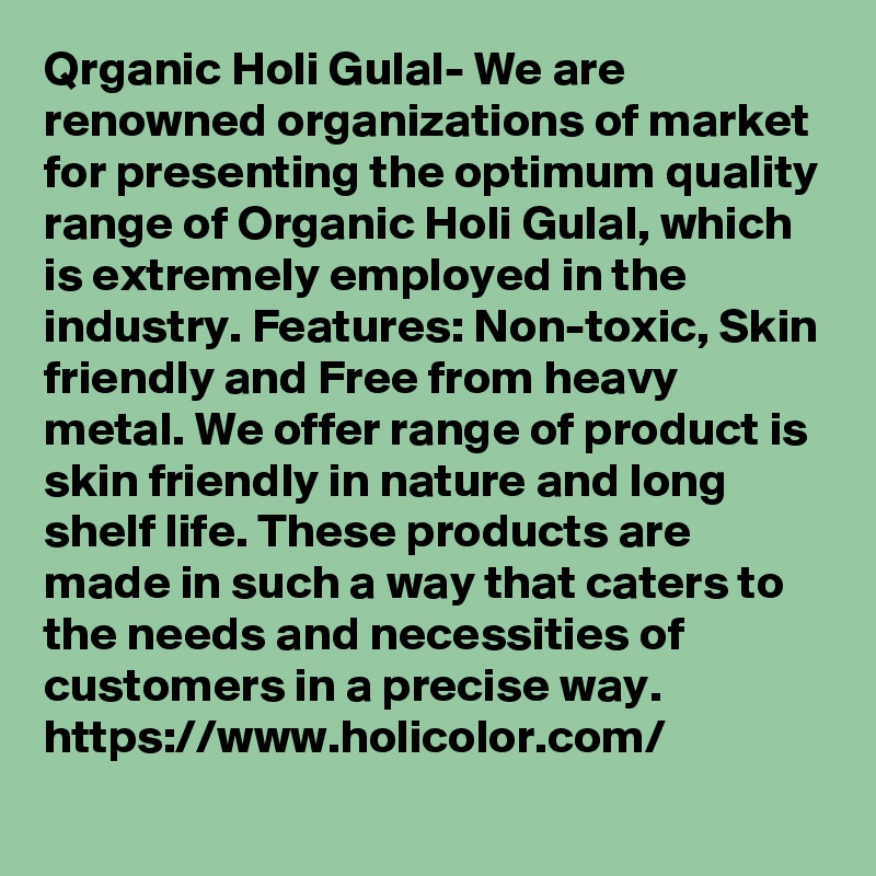 Qrganic Holi Gulal- We are renowned organizations of market for presenting the optimum quality range of Organic Holi Gulal, which is extremely employed in the industry. Features: Non-toxic, Skin friendly and Free from heavy metal. We offer range of product is skin friendly in nature and long shelf life. These products are made in such a way that caters to the needs and necessities of customers in a precise way. 
https://www.holicolor.com/