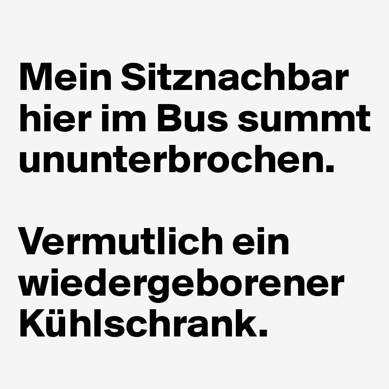 
Mein Sitznachbar hier im Bus summt ununterbrochen. 

Vermutlich ein wiedergeborener Kühlschrank.