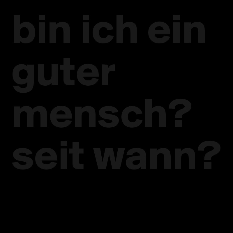 bin ich ein guter mensch?
seit wann?