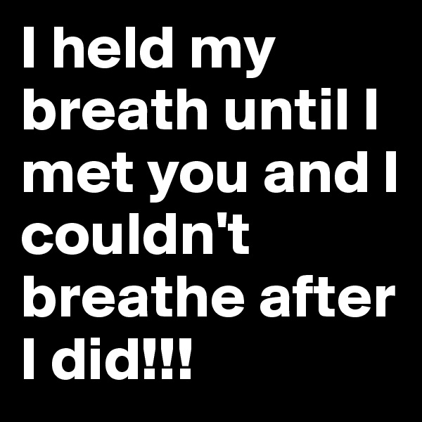 I held my breath until I met you and I couldn't breathe after I did!!!