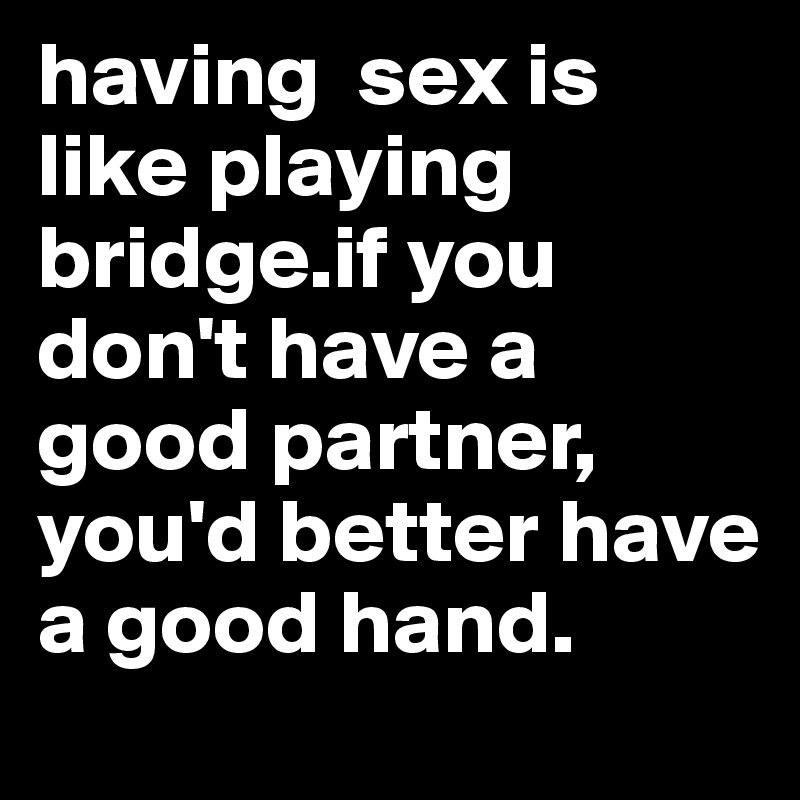 having  sex is like playing bridge.if you don't have a good partner, you'd better have a good hand. 