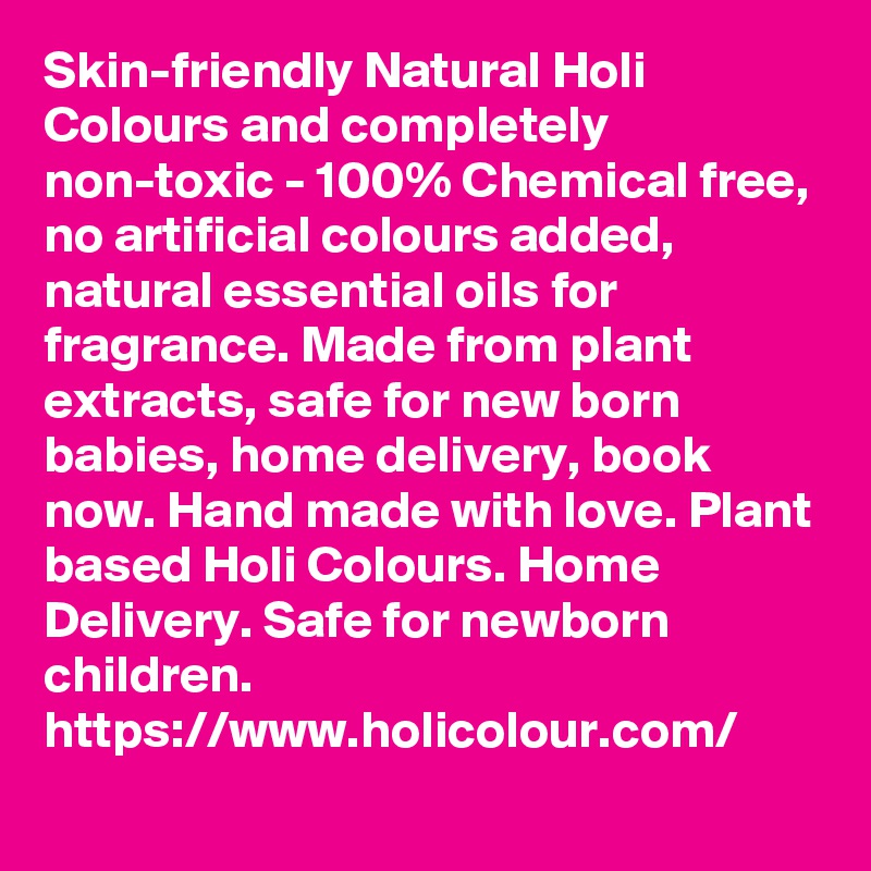 Skin-friendly Natural Holi Colours and completely non-toxic - 100% Chemical free, no artificial colours added, natural essential oils for fragrance. Made from plant extracts, safe for new born babies, home delivery, book now. Hand made with love. Plant based Holi Colours. Home Delivery. Safe for newborn children.
https://www.holicolour.com/
