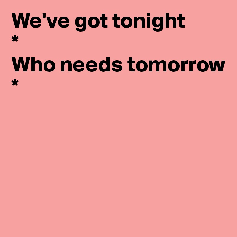 We've got tonight
*
Who needs tomorrow     
*




