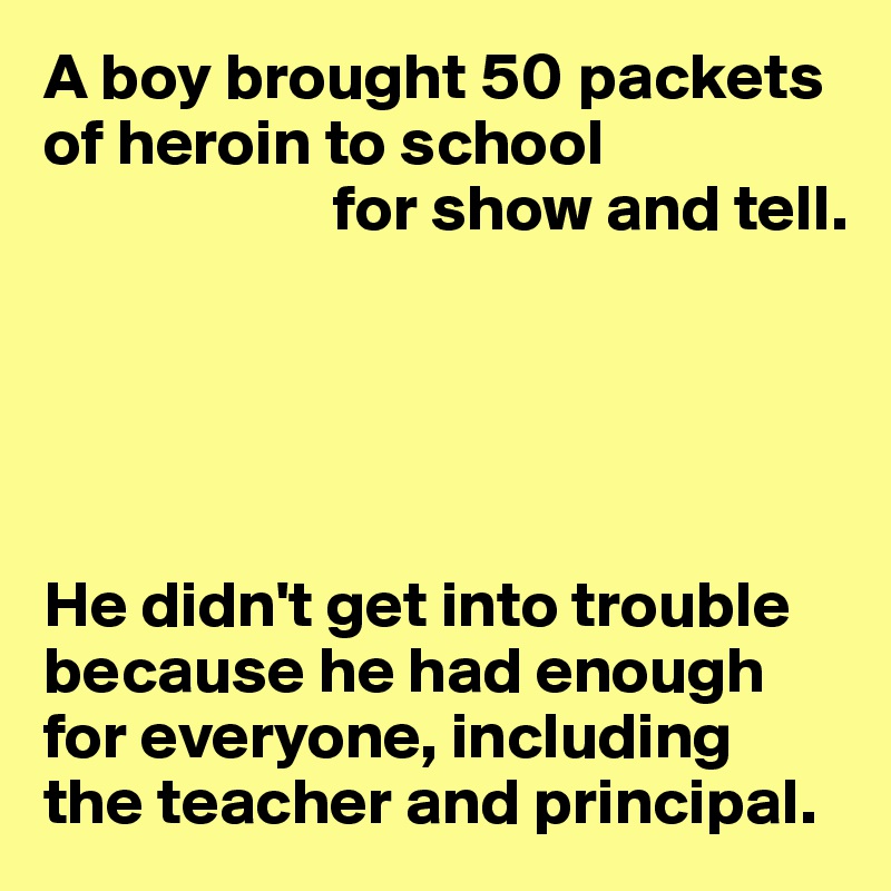 A boy brought 50 packets of heroin to school
                      for show and tell.





He didn't get into trouble because he had enough for everyone, including 
the teacher and principal.