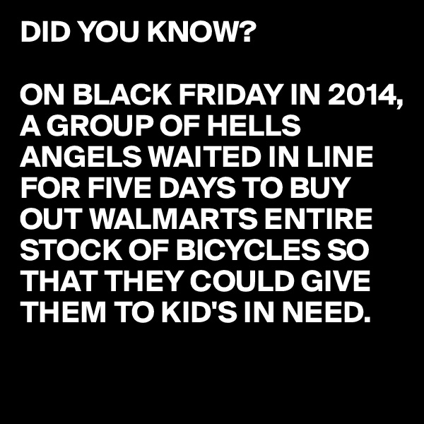 DID YOU KNOW?

ON BLACK FRIDAY IN 2014, A GROUP OF HELLS ANGELS WAITED IN LINE FOR FIVE DAYS TO BUY OUT WALMARTS ENTIRE STOCK OF BICYCLES SO THAT THEY COULD GIVE 
THEM TO KID'S IN NEED.

