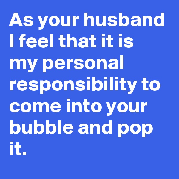 As your husband I feel that it is my personal responsibility to come into your bubble and pop it.