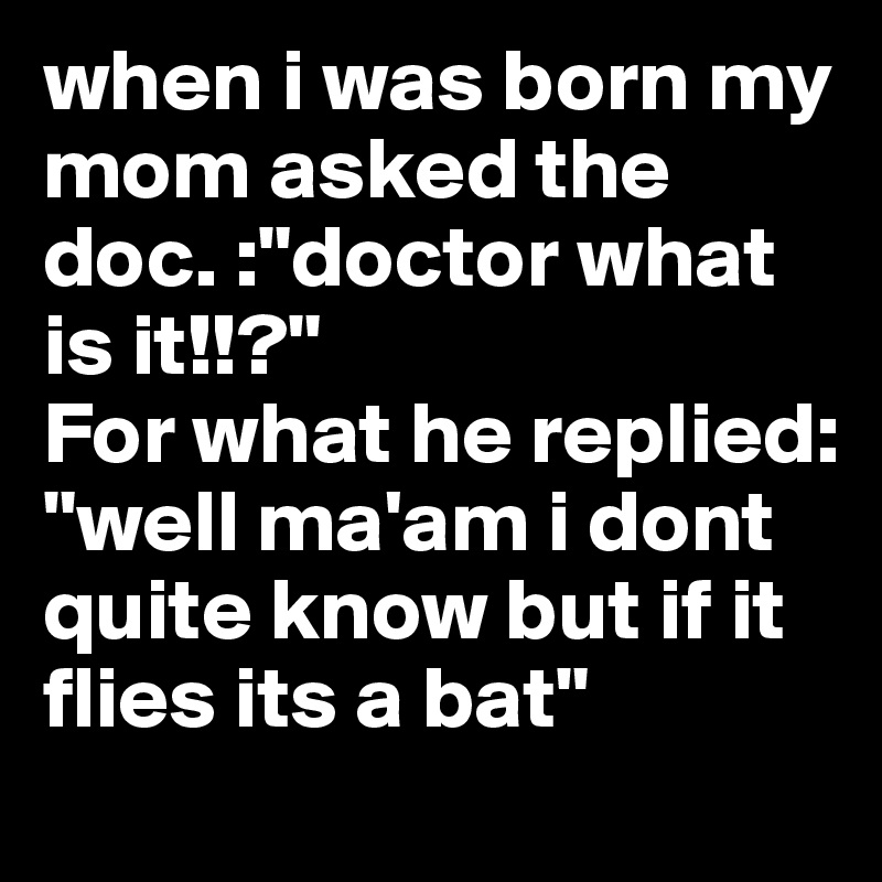 when i was born my mom asked the doc. :"doctor what is it!!?"
For what he replied: "well ma'am i dont quite know but if it flies its a bat"