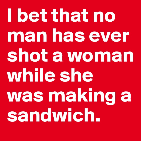 I bet that no man has ever shot a woman while she was making a sandwich. 