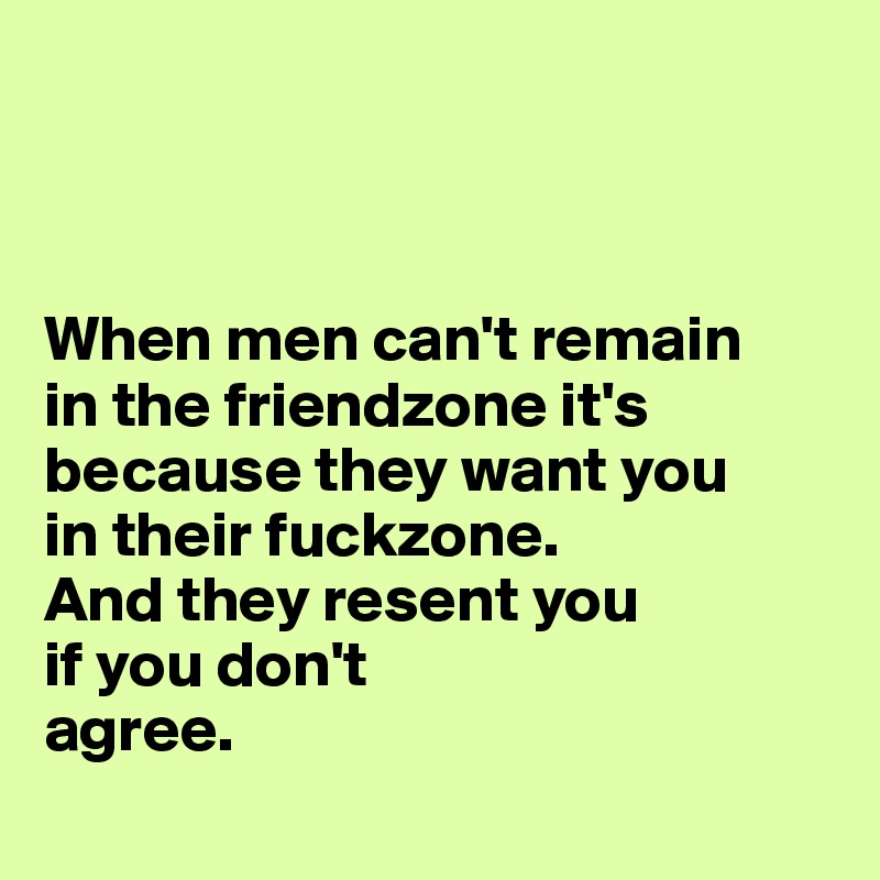 



When men can't remain 
in the friendzone it's because they want you 
in their fuckzone.
And they resent you 
if you don't 
agree. 
