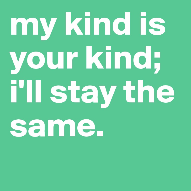 my kind is your kind; i'll stay the same.
