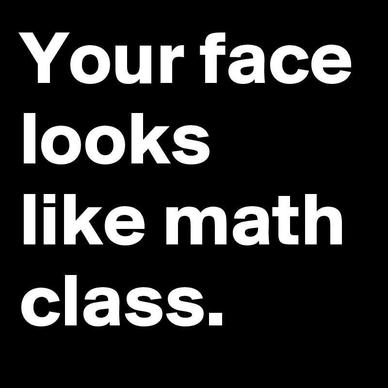 Your face looks like math class.