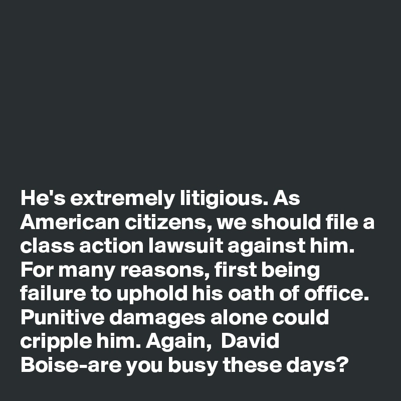 






He's extremely litigious. As American citizens, we should file a class action lawsuit against him. For many reasons, first being failure to uphold his oath of office. Punitive damages alone could cripple him. Again,  David Boise-are you busy these days?