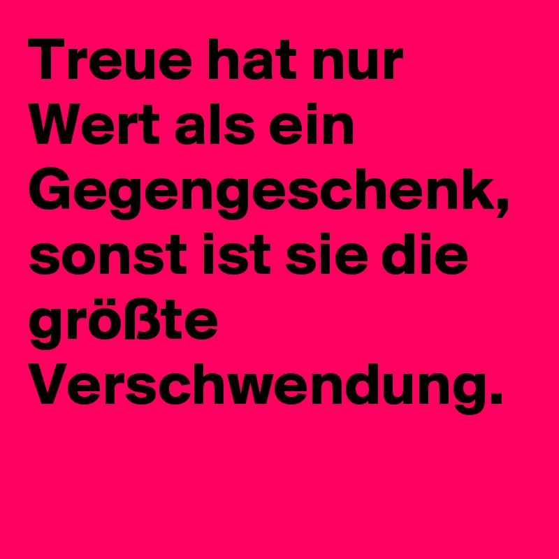 Treue hat nur Wert als ein Gegengeschenk, sonst ist sie die größte Verschwendung.
