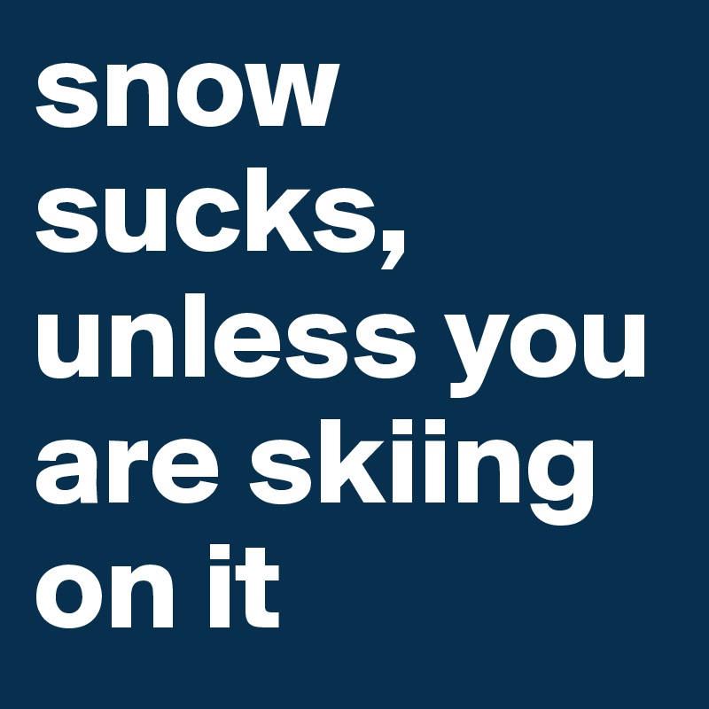 snow sucks, unless you are skiing on it