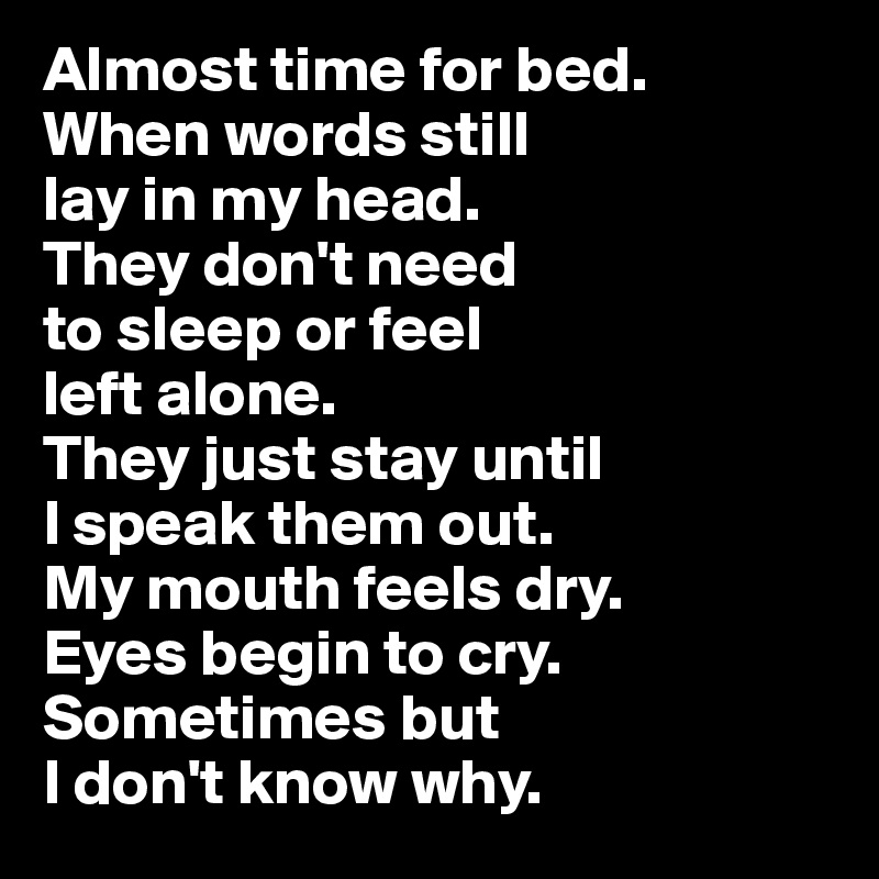 Almost time for bed. 
When words still 
lay in my head. 
They don't need 
to sleep or feel 
left alone. 
They just stay until 
I speak them out. 
My mouth feels dry. 
Eyes begin to cry. Sometimes but 
I don't know why.