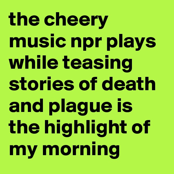 the cheery music npr plays while teasing stories of death and plague is the highlight of my morning
