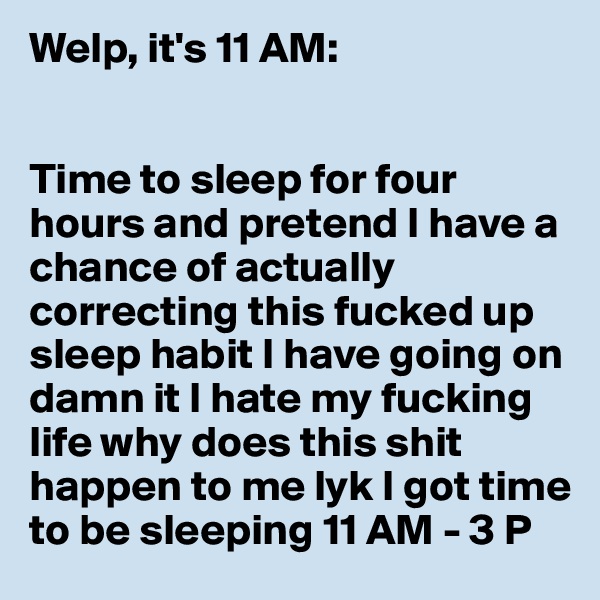 Welp, it's 11 AM:


Time to sleep for four hours and pretend I have a chance of actually correcting this fucked up sleep habit I have going on damn it I hate my fucking life why does this shit happen to me lyk I got time to be sleeping 11 AM - 3 P