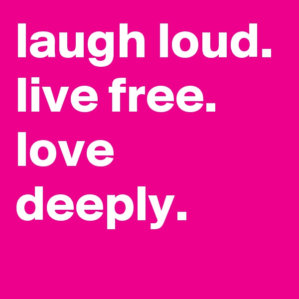 laugh loud.
live free.
love deeply.
