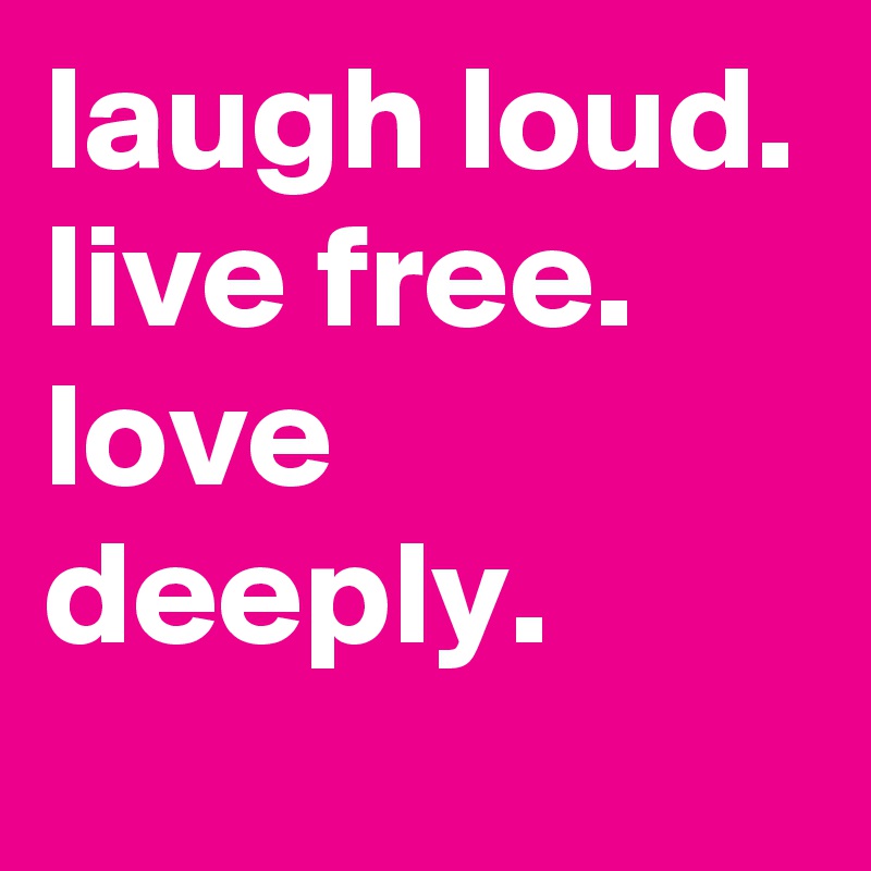 laugh loud.
live free.
love deeply.
