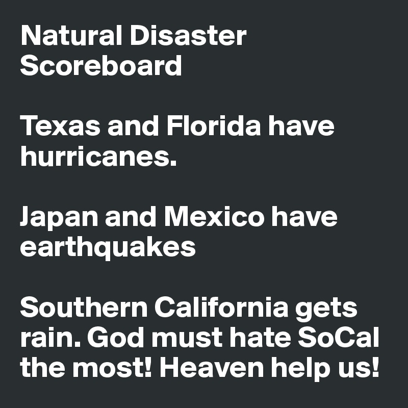 Natural Disaster Scoreboard

Texas and Florida have hurricanes.

Japan and Mexico have earthquakes

Southern California gets rain. God must hate SoCal the most! Heaven help us!