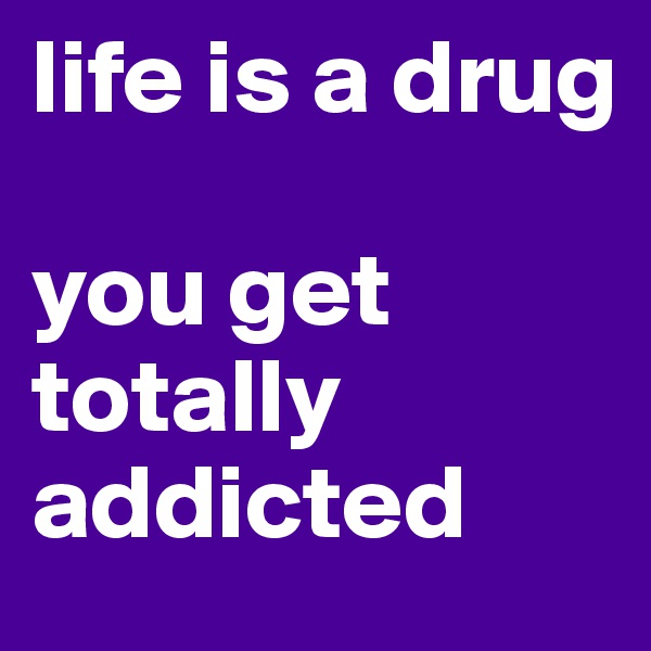 life is a drug

you get totally addicted