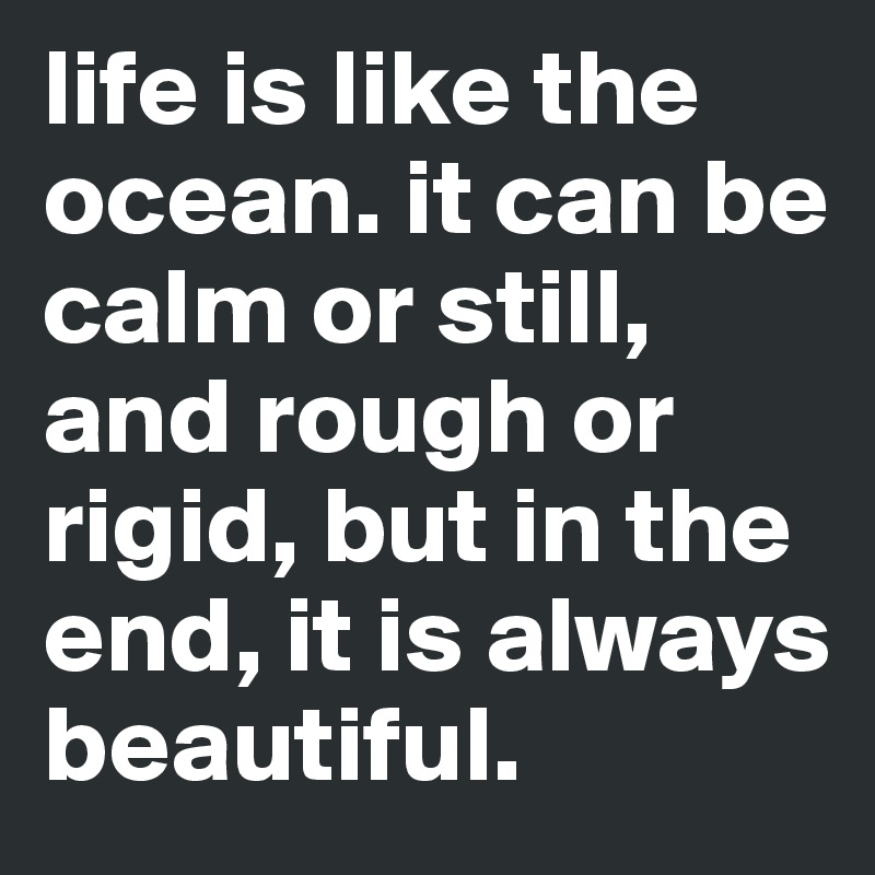 life is like the ocean. it can be calm or still, and rough or rigid, but in the end, it is always beautiful. 