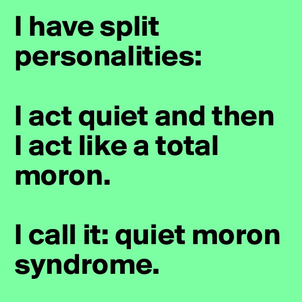 I have split personalities: 

I act quiet and then I act like a total moron. 

I call it: quiet moron syndrome. 
