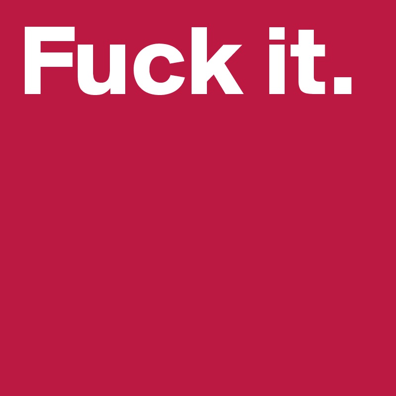 Fuck it.
