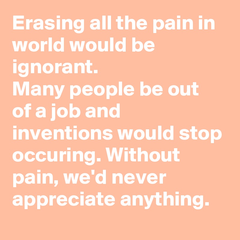 Erasing all the pain in world would be ignorant. 
Many people be out of a job and inventions would stop occuring. Without pain, we'd never appreciate anything.  