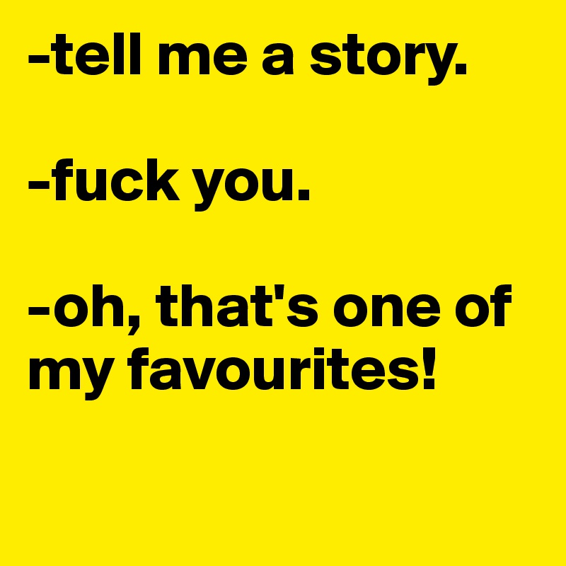 -tell me a story.

-fuck you.

-oh, that's one of my favourites!

