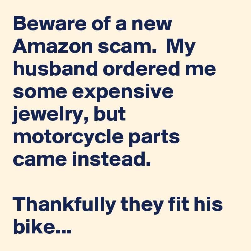 Beware of a new Amazon scam.  My husband ordered me some expensive jewelry, but motorcycle parts came instead.

Thankfully they fit his bike...